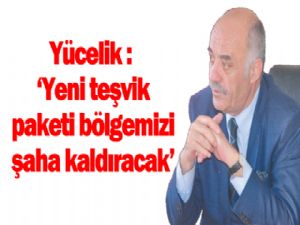 Yücelik: Yeni teşvik paketi bölgemizi şaha kaldıracak