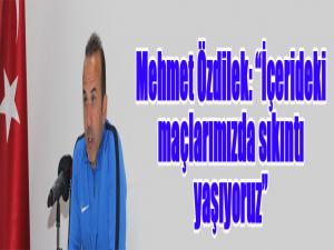 Mehmet Özdilek: İçerideki maçlarımızda sıkıntı yaşıyoruz