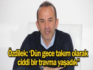 Özdilek: "Dün gece takım olarak ciddi travmalar yaşadık"